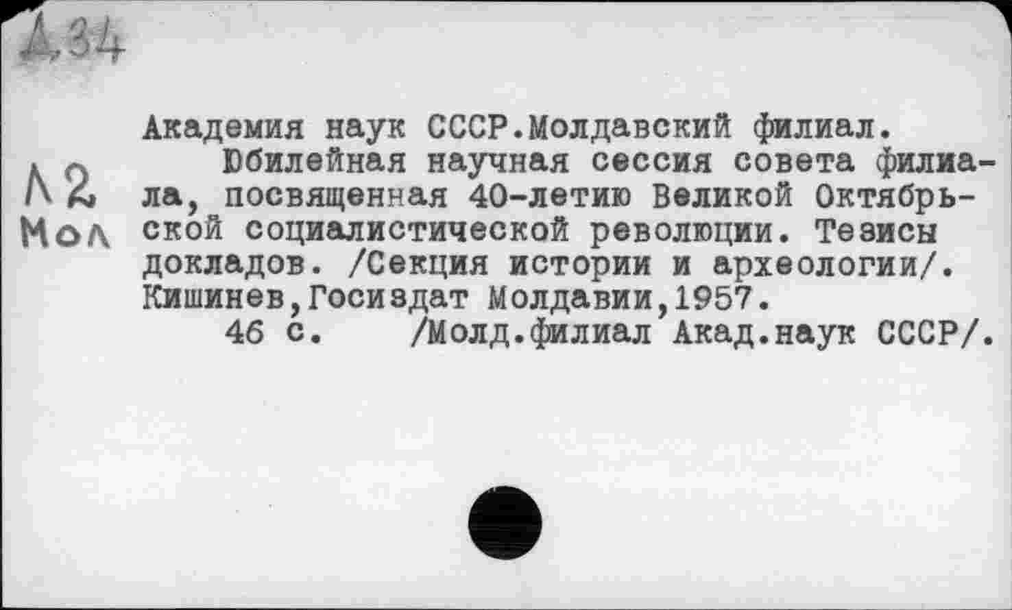 ﻿А 34
Академия наук СССР.Молдавский филиал.
. л Юбилейная научная сессия совета филиа A4 ла, посвященная 40-летию Великой Октябрь-Мол ской социалистической революции. Тезисы докладов. /Секция истории и археологии/. Кишинев,Госиздат Молдавии,1957.
46 с. /Молд.филиал Акад.наук СССР/